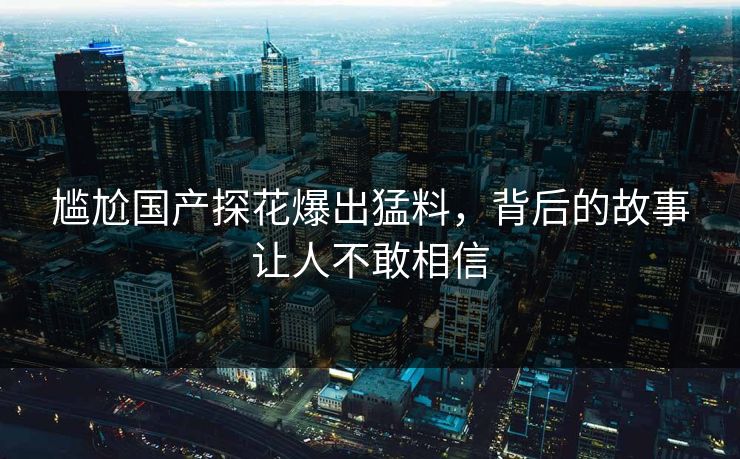 尴尬国产探花爆出猛料，背后的故事让人不敢相信