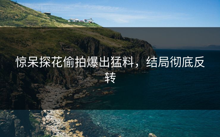 惊呆探花偷拍爆出猛料，结局彻底反转