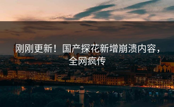 刚刚更新！国产探花新增崩溃内容，全网疯传