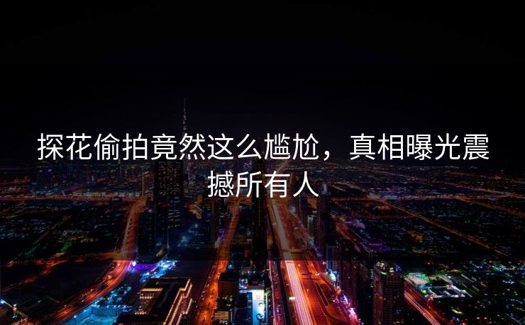 探花偷拍竟然这么尴尬，真相曝光震撼所有人