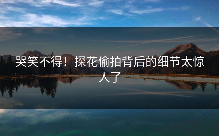 哭笑不得！探花偷拍背后的细节太惊人了