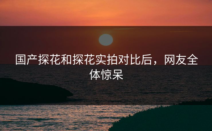 国产探花和探花实拍对比后，网友全体惊呆