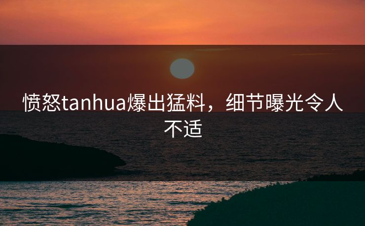 愤怒tanhua爆出猛料，细节曝光令人不适