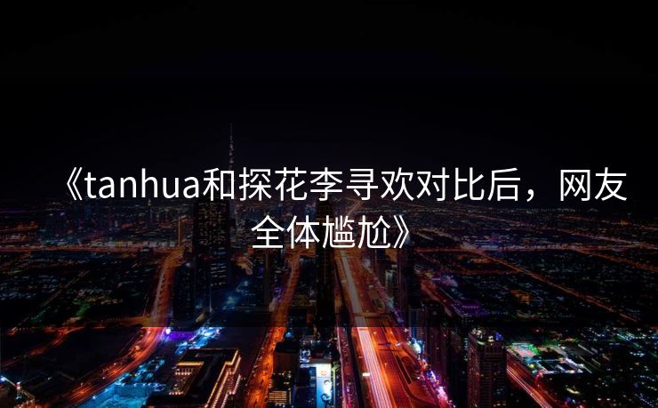 《tanhua和探花李寻欢对比后，网友全体尴尬》