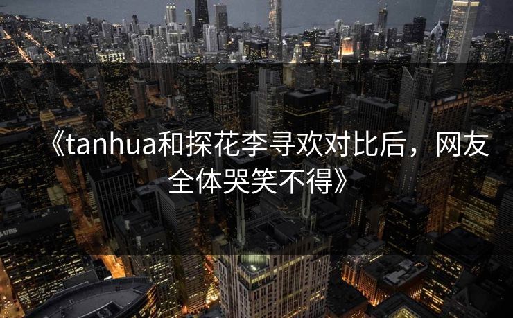 《tanhua和探花李寻欢对比后，网友全体哭笑不得》