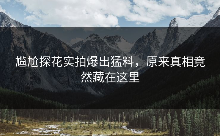 尴尬探花实拍爆出猛料，原来真相竟然藏在这里