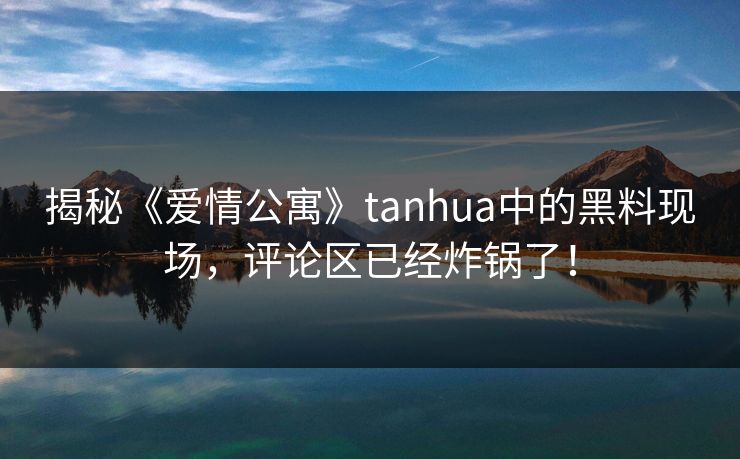 揭秘《爱情公寓》tanhua中的黑料现场，评论区已经炸锅了！