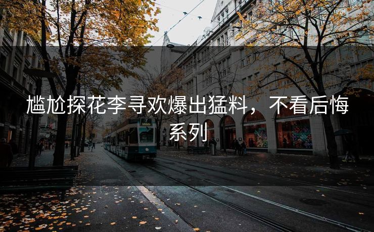 尴尬探花李寻欢爆出猛料，不看后悔系列