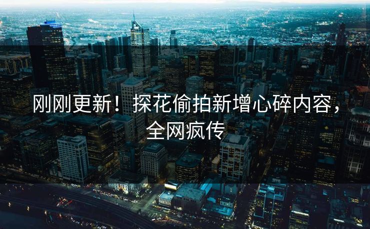 刚刚更新！探花偷拍新增心碎内容，全网疯传