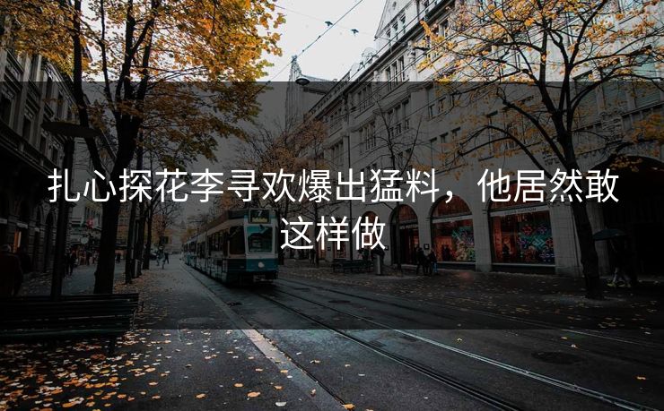 扎心探花李寻欢爆出猛料，他居然敢这样做