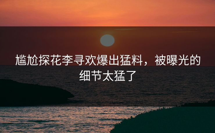 尴尬探花李寻欢爆出猛料，被曝光的细节太猛了
