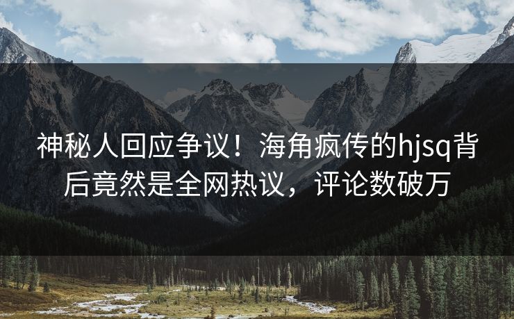 神秘人回应争议！海角疯传的hjsq背后竟然是全网热议，评论数破万