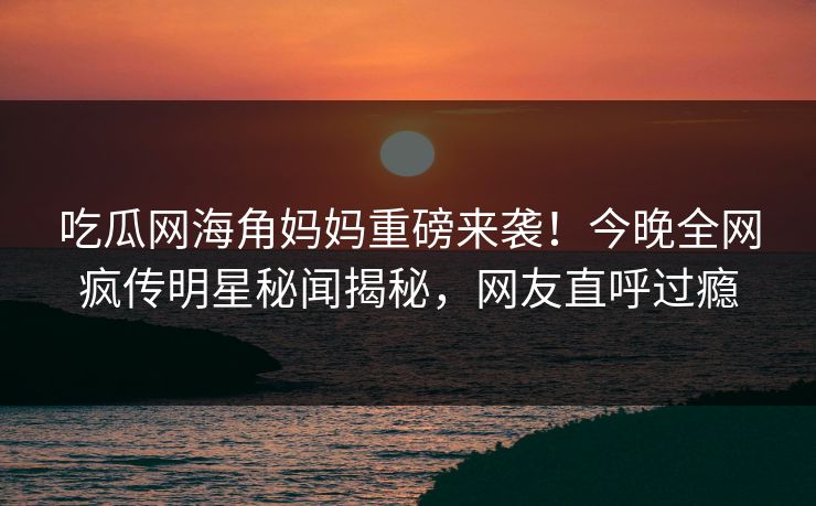 吃瓜网海角妈妈重磅来袭！今晚全网疯传明星秘闻揭秘，网友直呼过瘾
