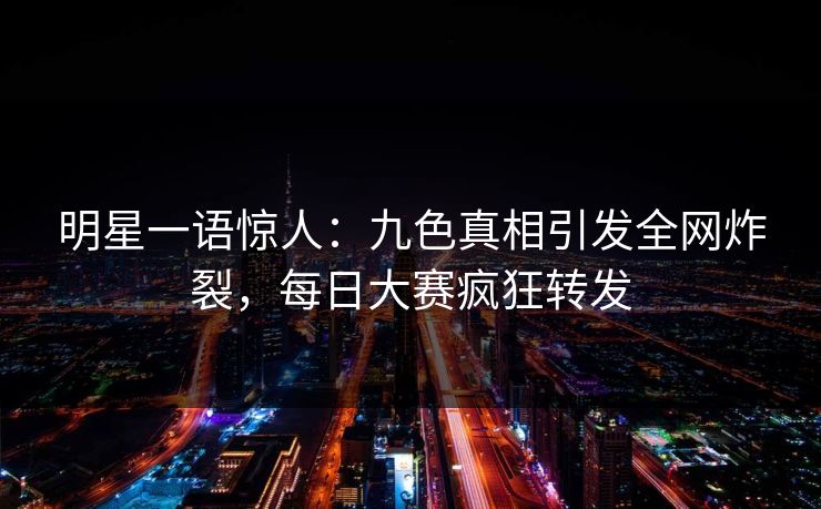 明星一语惊人：九色真相引发全网炸裂，每日大赛疯狂转发
