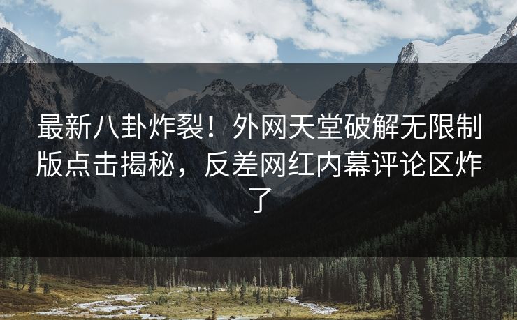 最新八卦炸裂！外网天堂破解无限制版点击揭秘，反差网红内幕评论区炸了