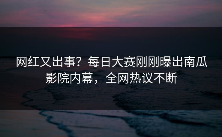 网红又出事？每日大赛刚刚曝出南瓜影院内幕，全网热议不断