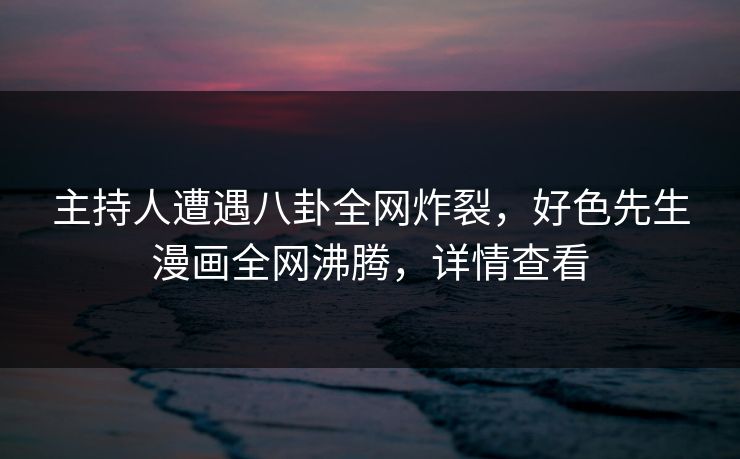 主持人遭遇八卦全网炸裂，好色先生漫画全网沸腾，详情查看