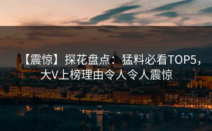 【震惊】探花盘点：猛料必看TOP5，大V上榜理由令人令人震惊