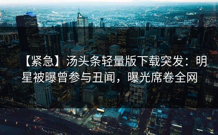 【紧急】汤头条轻量版下载突发：明星被曝曾参与丑闻，曝光席卷全网