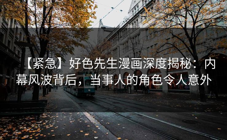 【紧急】好色先生漫画深度揭秘：内幕风波背后，当事人的角色令人意外