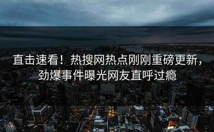 直击速看！热搜网热点刚刚重磅更新，劲爆事件曝光网友直呼过瘾