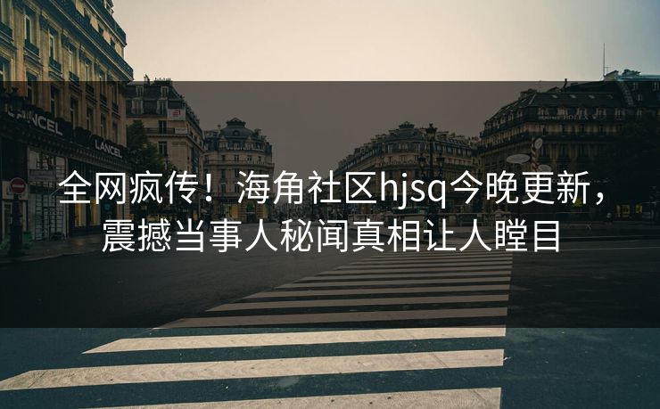 全网疯传！海角社区hjsq今晚更新，震撼当事人秘闻真相让人瞠目
