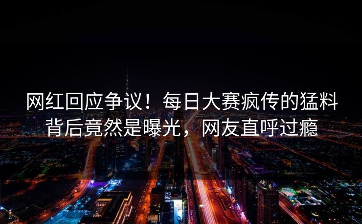 网红回应争议！每日大赛疯传的猛料背后竟然是曝光，网友直呼过瘾