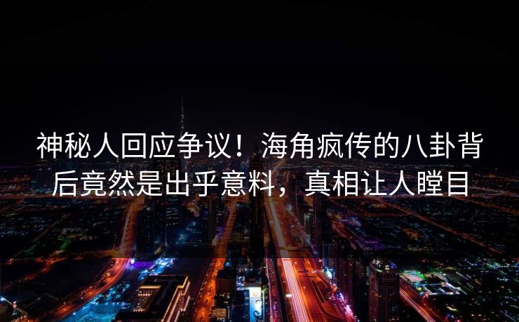 神秘人回应争议！海角疯传的八卦背后竟然是出乎意料，真相让人瞠目