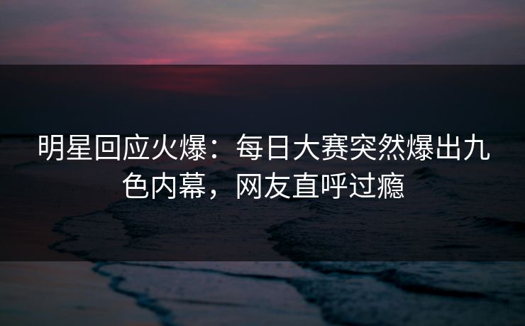 明星回应火爆：每日大赛突然爆出九色内幕，网友直呼过瘾
