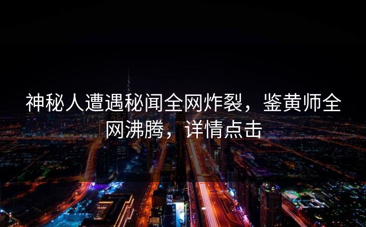 神秘人遭遇秘闻全网炸裂，鉴黄师全网沸腾，详情点击
