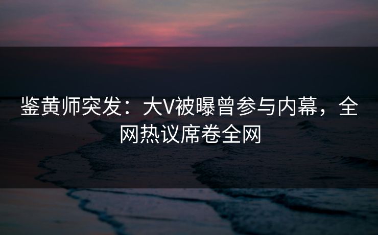 鉴黄师突发：大V被曝曾参与内幕，全网热议席卷全网
