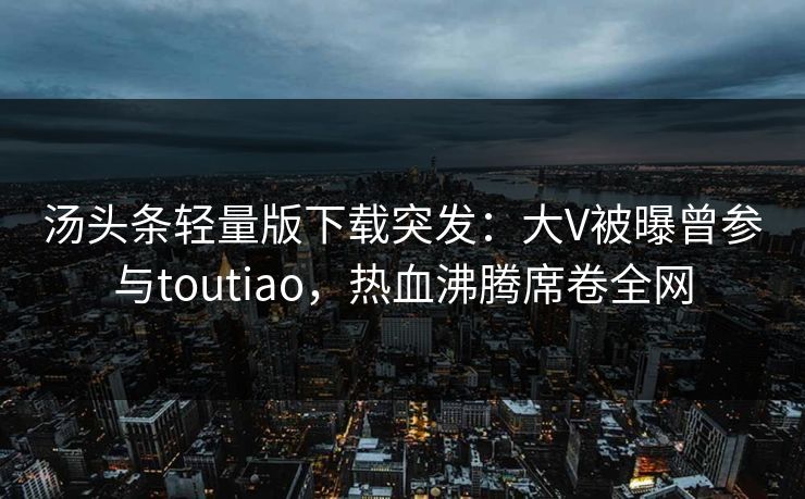 汤头条轻量版下载突发：大V被曝曾参与toutiao，热血沸腾席卷全网