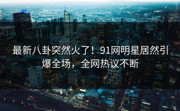 最新八卦突然火了！91网明星居然引爆全场，全网热议不断