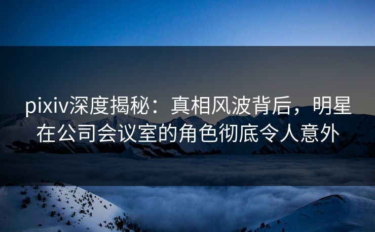 pixiv深度揭秘：真相风波背后，明星在公司会议室的角色彻底令人意外