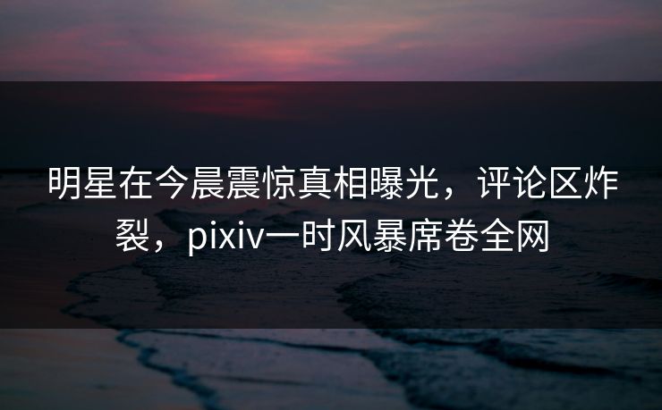 明星在今晨震惊真相曝光，评论区炸裂，pixiv一时风暴席卷全网