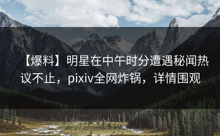 【爆料】明星在中午时分遭遇秘闻热议不止，pixiv全网炸锅，详情围观
