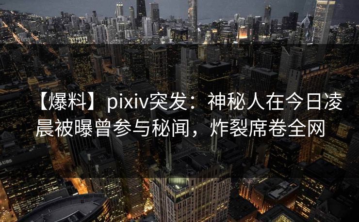 【爆料】pixiv突发：神秘人在今日凌晨被曝曾参与秘闻，炸裂席卷全网