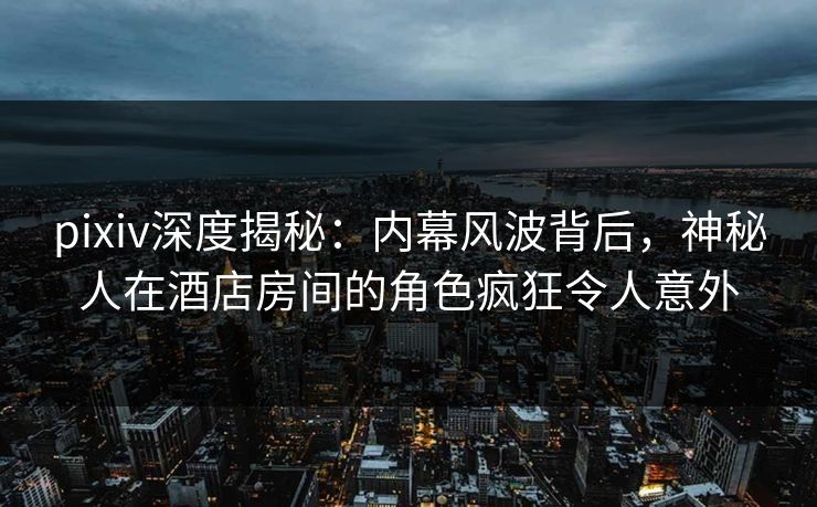 pixiv深度揭秘：内幕风波背后，神秘人在酒店房间的角色疯狂令人意外