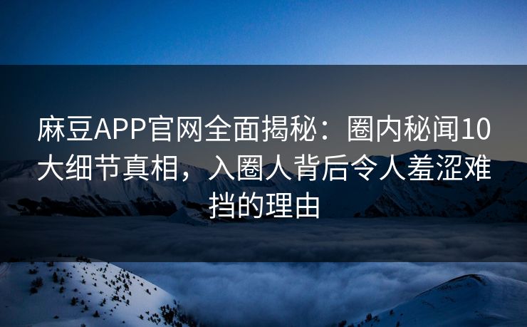麻豆APP官网全面揭秘：圈内秘闻10大细节真相，入圈人背后令人羞涩难挡的理由