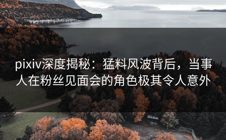 pixiv深度揭秘：猛料风波背后，当事人在粉丝见面会的角色极其令人意外