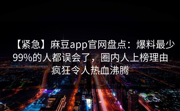 【紧急】麻豆app官网盘点：爆料最少99%的人都误会了，圈内人上榜理由疯狂令人热血沸腾