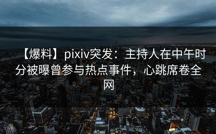 【爆料】pixiv突发：主持人在中午时分被曝曾参与热点事件，心跳席卷全网