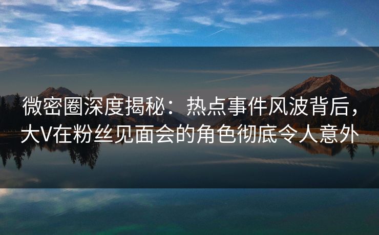 微密圈深度揭秘：热点事件风波背后，大V在粉丝见面会的角色彻底令人意外