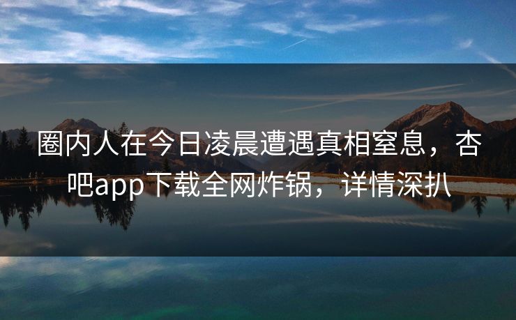 圈内人在今日凌晨遭遇真相窒息，杏吧app下载全网炸锅，详情深扒