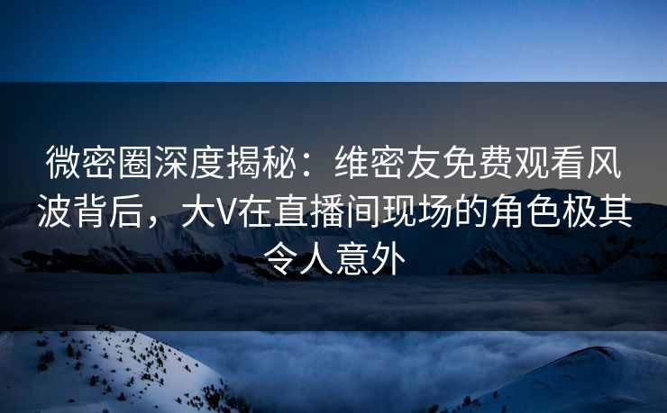 微密圈深度揭秘：维密友免费观看风波背后，大V在直播间现场的角色极其令人意外