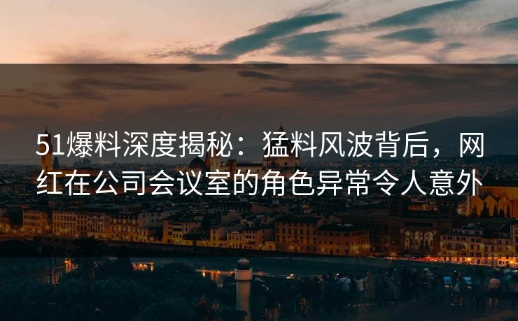 51爆料深度揭秘：猛料风波背后，网红在公司会议室的角色异常令人意外