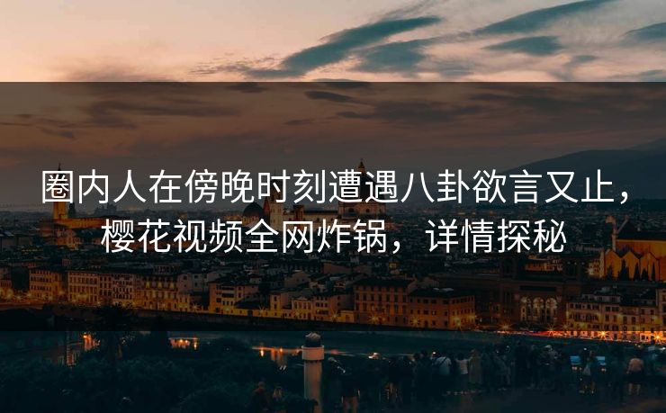 圈内人在傍晚时刻遭遇八卦欲言又止，樱花视频全网炸锅，详情探秘