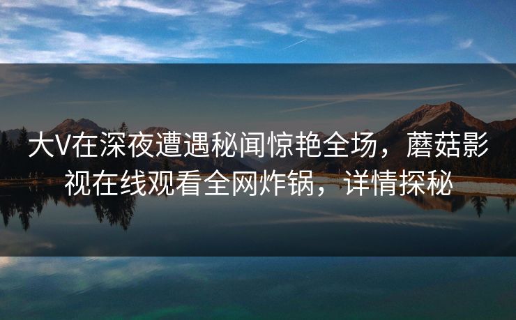 大V在深夜遭遇秘闻惊艳全场，蘑菇影视在线观看全网炸锅，详情探秘
