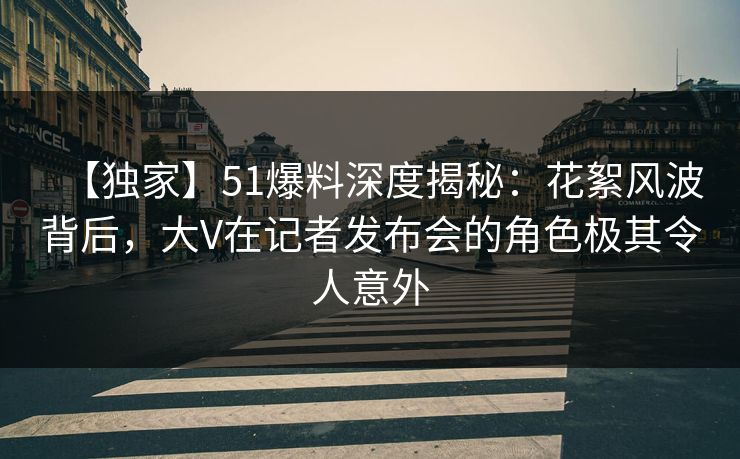 【独家】51爆料深度揭秘：花絮风波背后，大V在记者发布会的角色极其令人意外