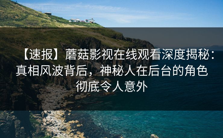 【速报】蘑菇影视在线观看深度揭秘：真相风波背后，神秘人在后台的角色彻底令人意外